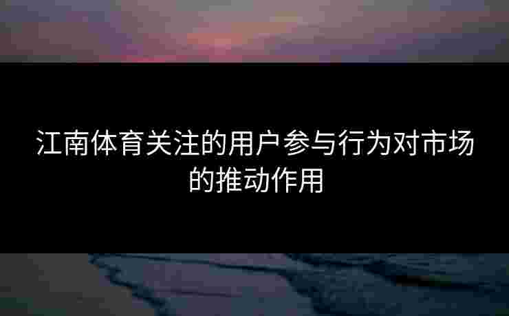 江南体育关注的用户参与行为对市场的推动作用