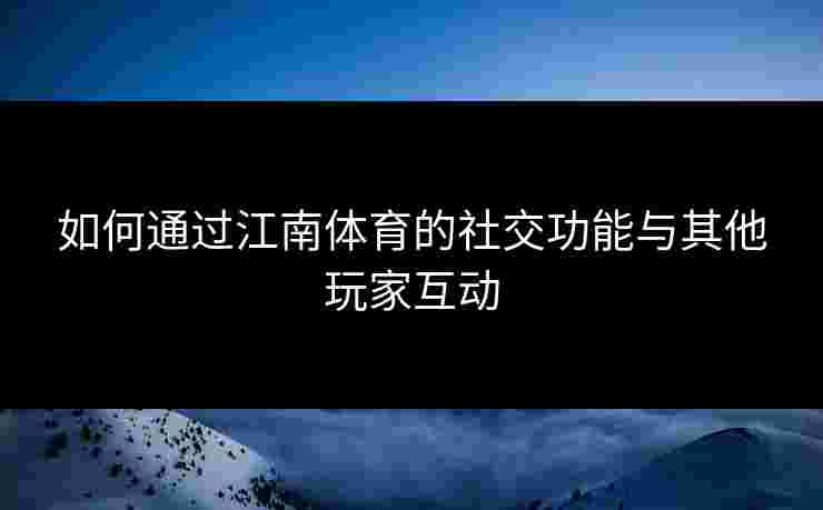 如何通过江南体育的社交功能与其他玩家互动 如何通过江南体育的社交功能与其他玩家互动