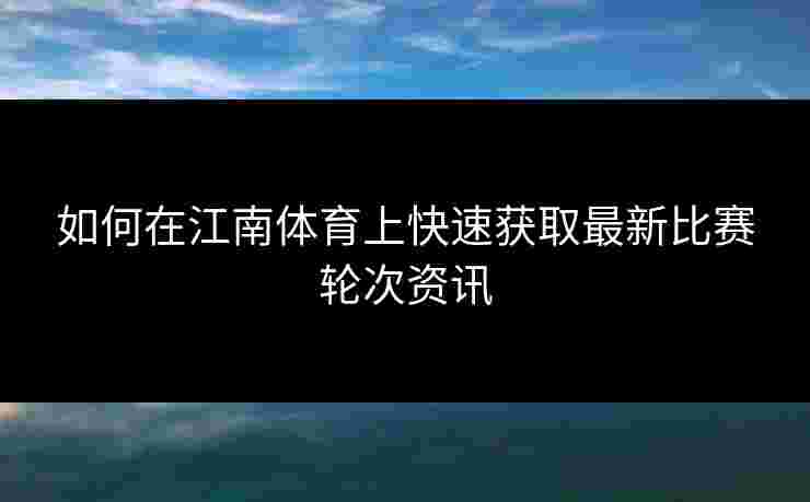 如何在江南体育上快速获取最新比赛轮次资讯