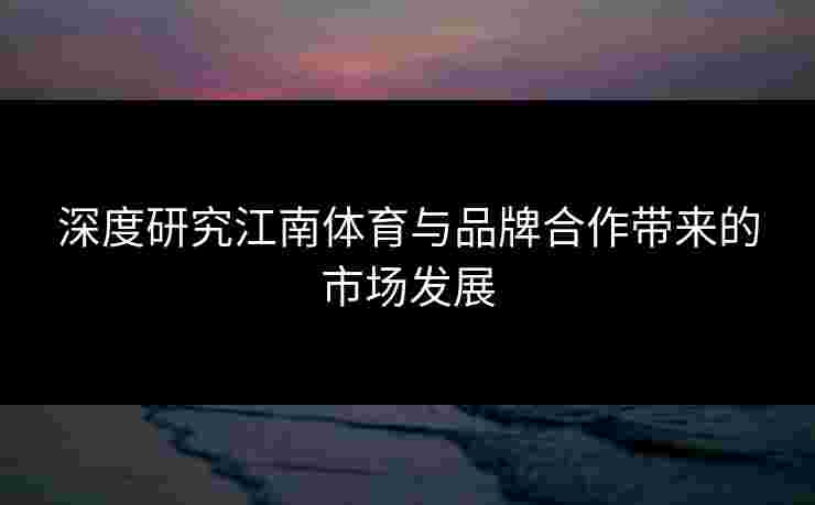 深度研究江南体育与品牌合作带来的市场发展