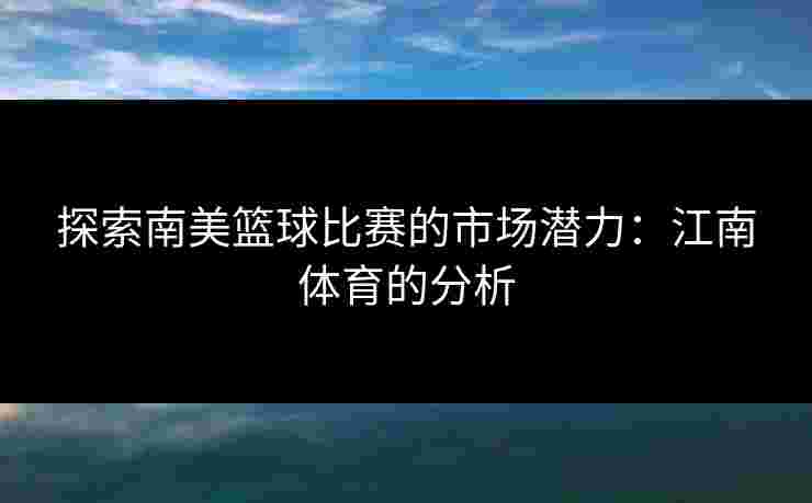 探索南美篮球比赛的市场潜力：江南体育的分析