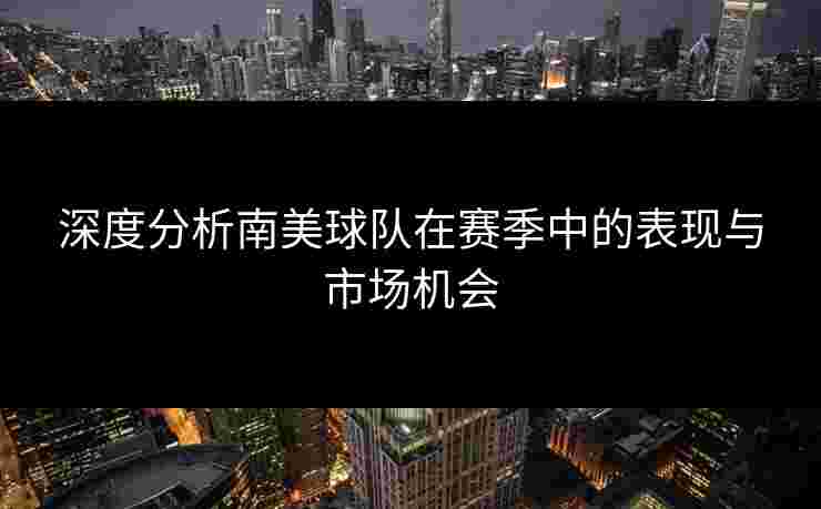 深度分析南美球队在赛季中的表现与市场机会
